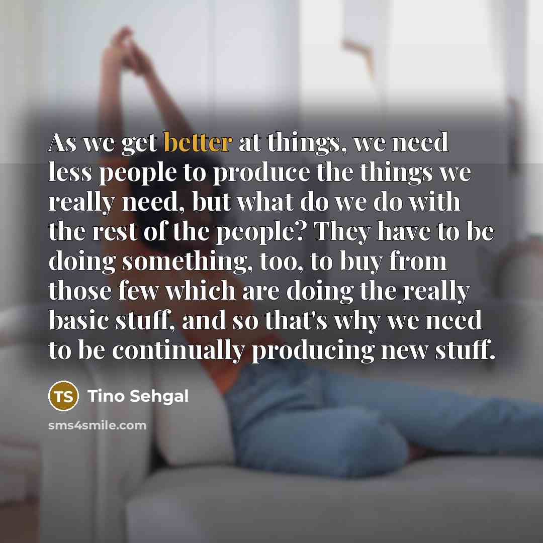 “As we get better at things, we need less people to produce the things we really need, but what do we do with the rest of the people? They have to be doing something, too, to buy from those few which are doing the really basic stuff, and so that's why we need to be continually producing new stuff.” quote by Tino Sehgal