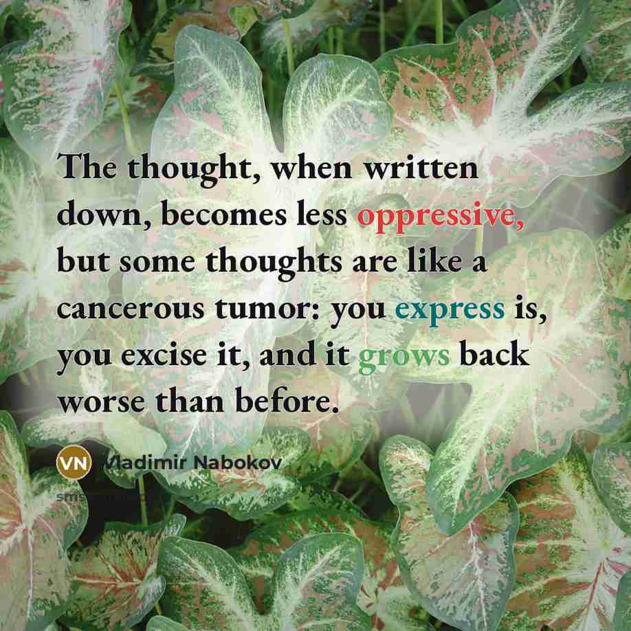“The thought, when written down, becomes less oppressive, but some thoughts are like a cancerous tumor: you express is, you excise it, and it grows back worse than before.” quote by Vladimir Nabokov