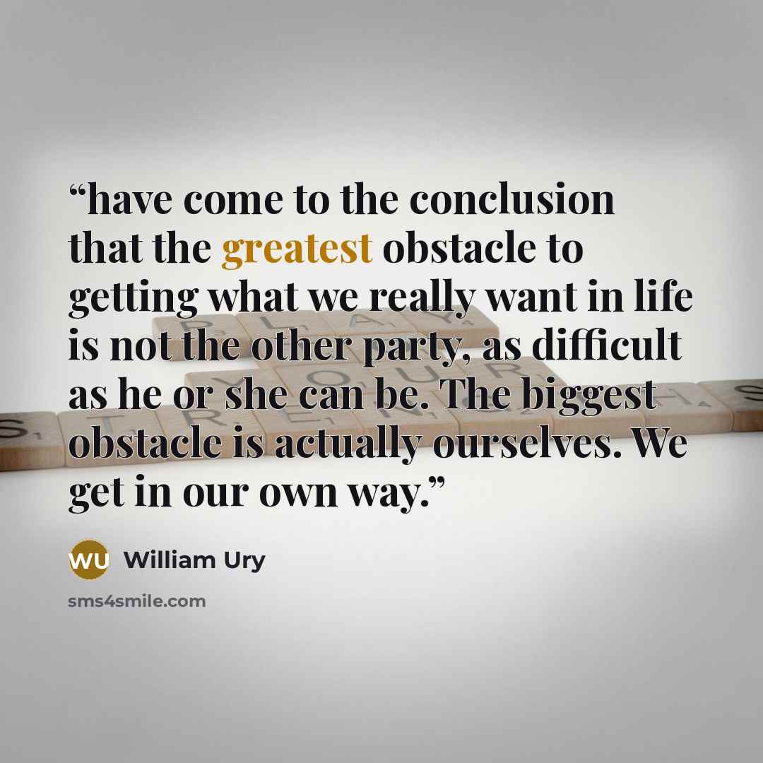 “have come to the conclusion that the greatest obstacle to getting what we really want in life is not the other party, as difficult as he or she can be. The biggest obstacle is actually ourselves. We get in our own way.” quote by William Ury