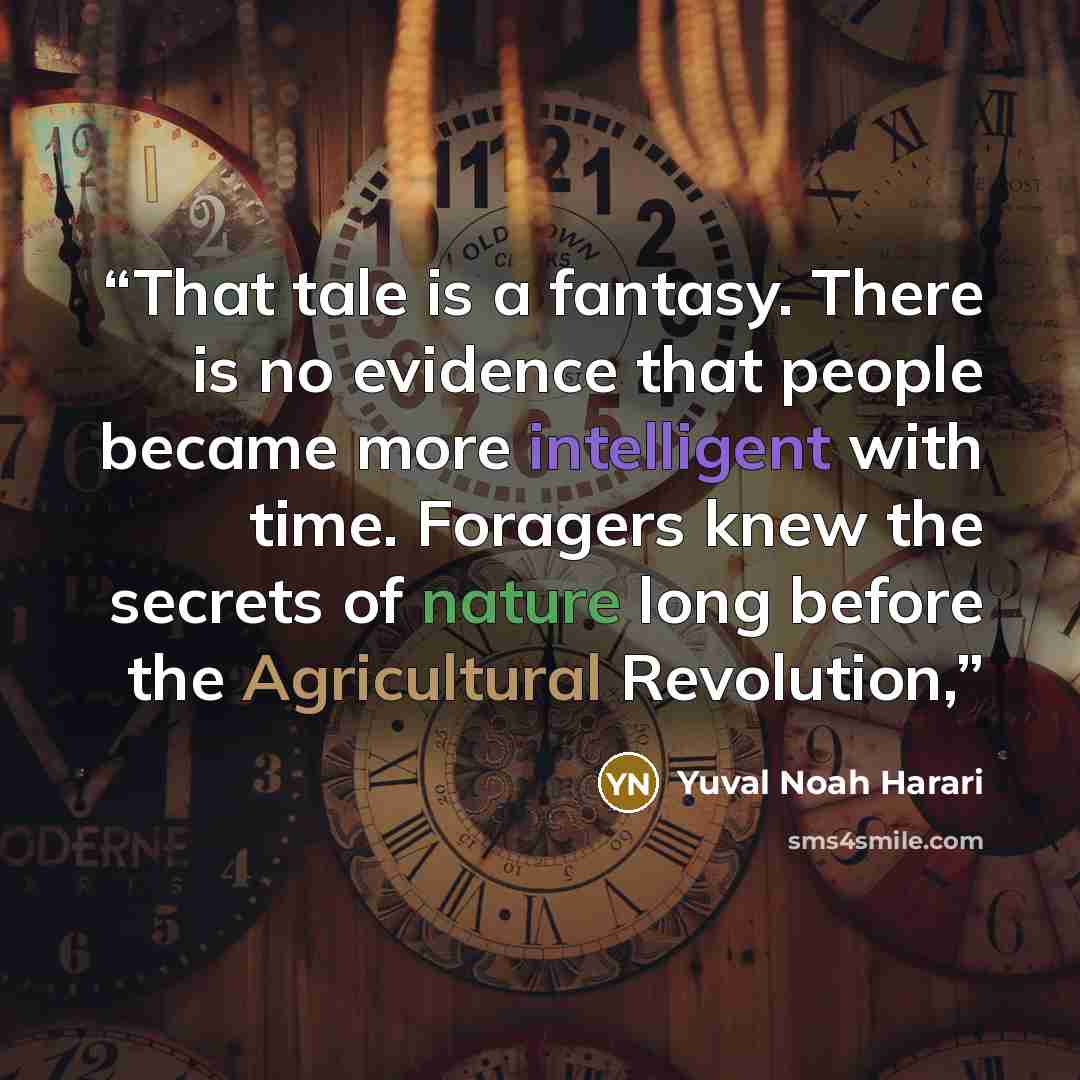 “That tale is a fantasy. There is no evidence that people became more intelligent with time. Foragers knew the secrets of nature long before the Agricultural Revolution,” quote by Yuval Noah Harari
