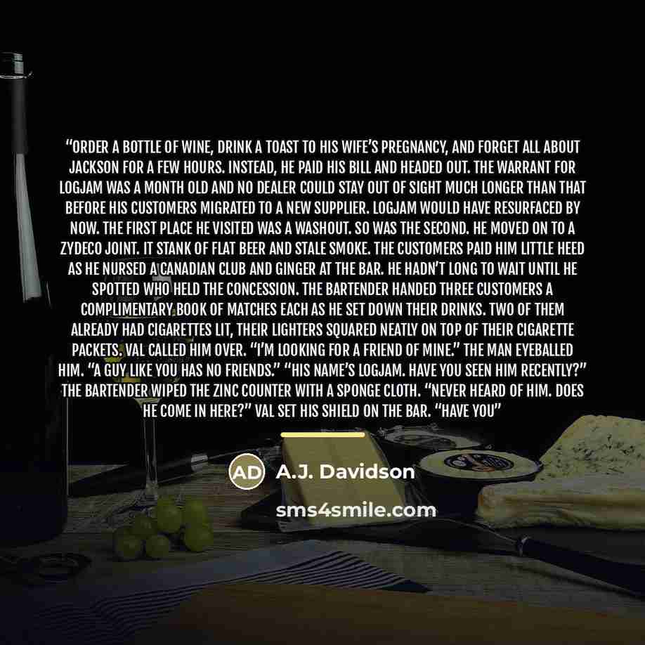 “order a bottle of wine, drink a toast to his wife’s pregnancy, and forget all about Jackson for a few hours. Instead, he paid his bill and headed out. The warrant for Logjam was a month old and no dealer could stay out of sight much longer than that before his customers migrated to a new supplier…” quote by A.J. Davidson