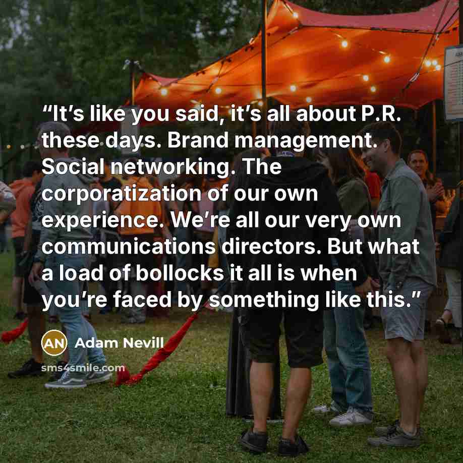 “It’s like you said, it’s all about P.R. these days. Brand management. Social networking. The corporatization of our own experience. We’re all our very own communications directors. But what a load of bollocks it all is when you’re faced by something like this.” quote by Adam Nevill