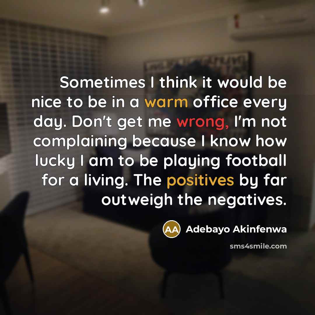 “Sometimes I think it would be nice to be in a warm office every day. Don't get me wrong, I'm not complaining because I know how lucky I am to be playing football for a living. The positives by far outweigh the negatives.” quote by Adebayo Akinfenwa