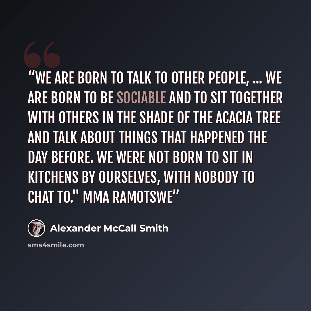 “We are born to talk to other people, ... we are born to be sociable and to sit together with others in the shade of the acacia tree and talk about things that happened the day before. We were not born to sit in kitchens by ourselves, with nobody to chat to." Mma Ramotswe” quote by Alexander McCall Smith