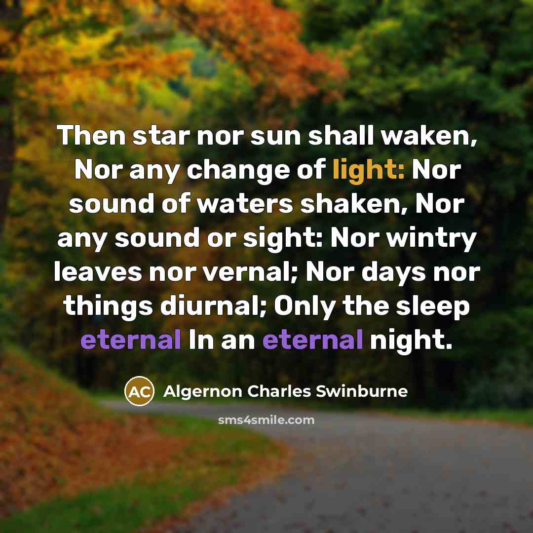 “Then star nor sun shall waken, Nor any change of light: Nor sound of waters shaken, Nor any sound or sight: Nor wintry leaves nor vernal; Nor days nor things diurnal; Only the sleep eternal In an eternal night.” quote by Algernon Charles Swinburne