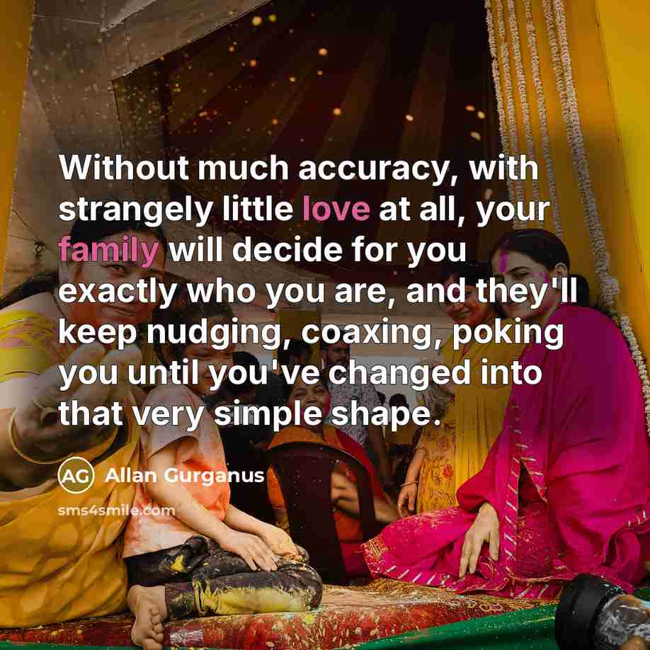 “Without much accuracy, with strangely little love at all, your family will decide for you exactly who you are, and they'll keep nudging, coaxing, poking you until you've changed into that very simple shape.” quote by Allan Gurganus