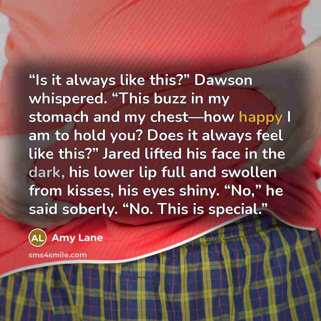 “Is it always like this?” Dawson whispered. “This buzz in my stomach and my chest—how happy I am to hold you? Does it always feel like this?” Jared lifted his face in the dark, his lower lip full and swollen from kisses, his eyes shiny. “No,” he said soberly. “No. This is special.” quote by Amy Lane