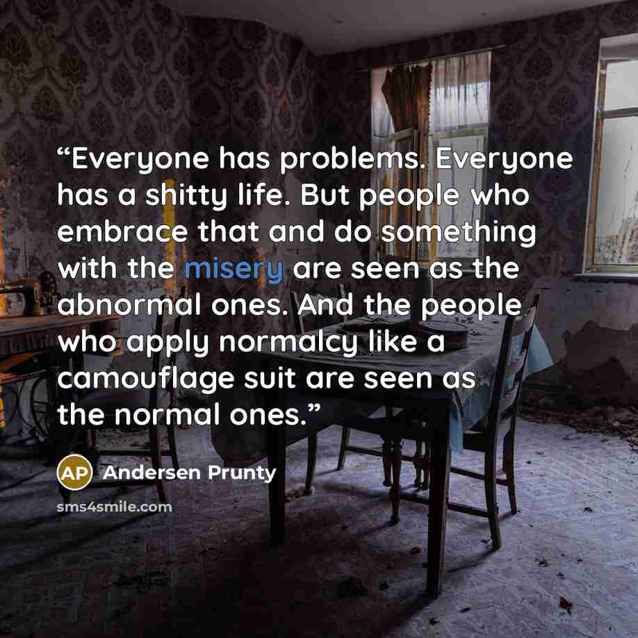 “Everyone has problems. Everyone has a shitty life. But people who embrace that and do something with the misery are seen as the abnormal ones. And the people who apply normalcy like a camouflage suit are seen as the normal ones.” quote by Andersen Prunty