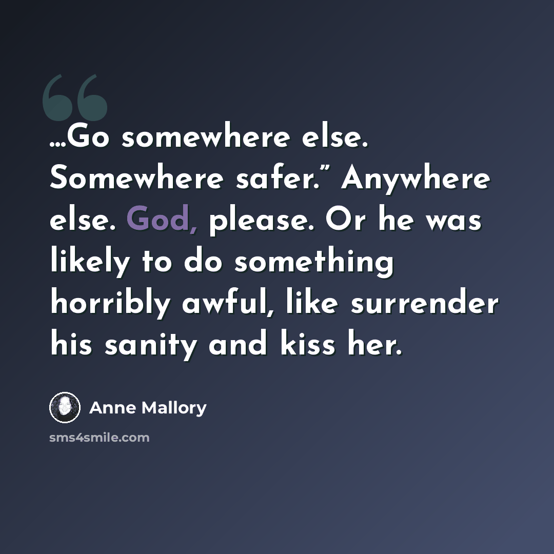 “...Go somewhere else. Somewhere safer.” Anywhere else. God, please. Or he was likely to do something horribly awful, like surrender his sanity and kiss her.” quote by Anne Mallory