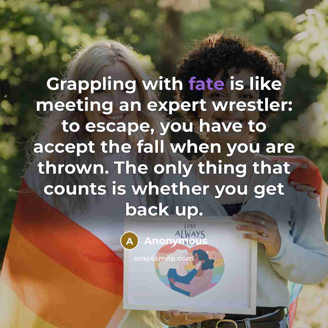 “Grappling with fate is like meeting an expert wrestler: to escape, you have to accept the fall when you are thrown. The only thing that counts is whether you get back up.” quote by Anonymous