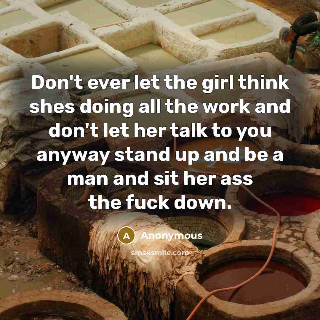 “Don't ever let the girl think shes doing all the work and don't let her talk to you anyway stand up and be a man and sit her ass the fuck down.” quote by Anonymous
