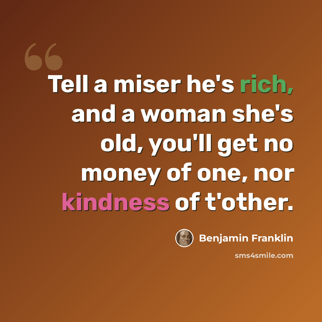 “Tell a miser he's rich, and a woman she's old, you'll get no money of one, nor kindness of t'other.” quote by Benjamin Franklin