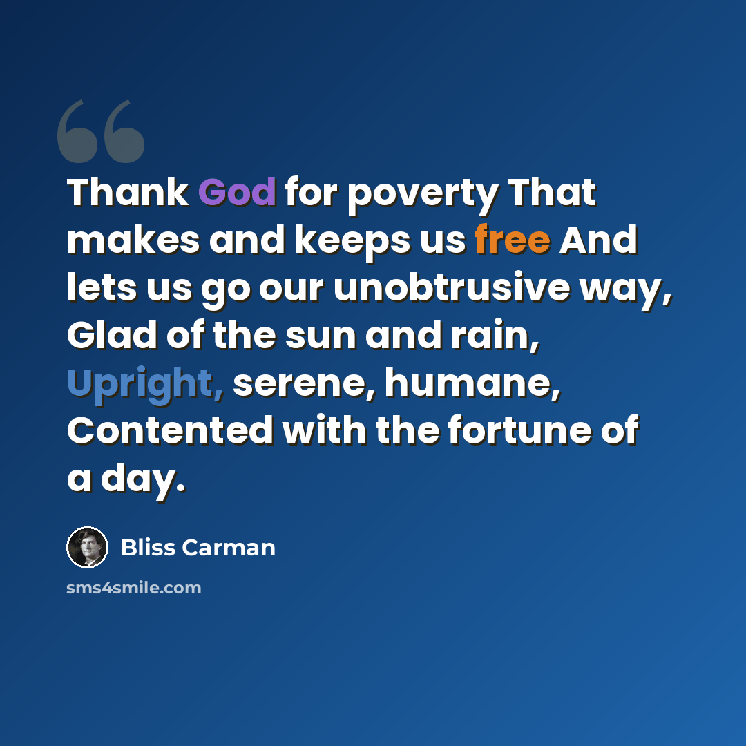 “Thank God for poverty That makes and keeps us free And lets us go our unobtrusive way, Glad of the sun and rain, Upright, serene, humane, Contented with the fortune of a day.” quote by Bliss Carman