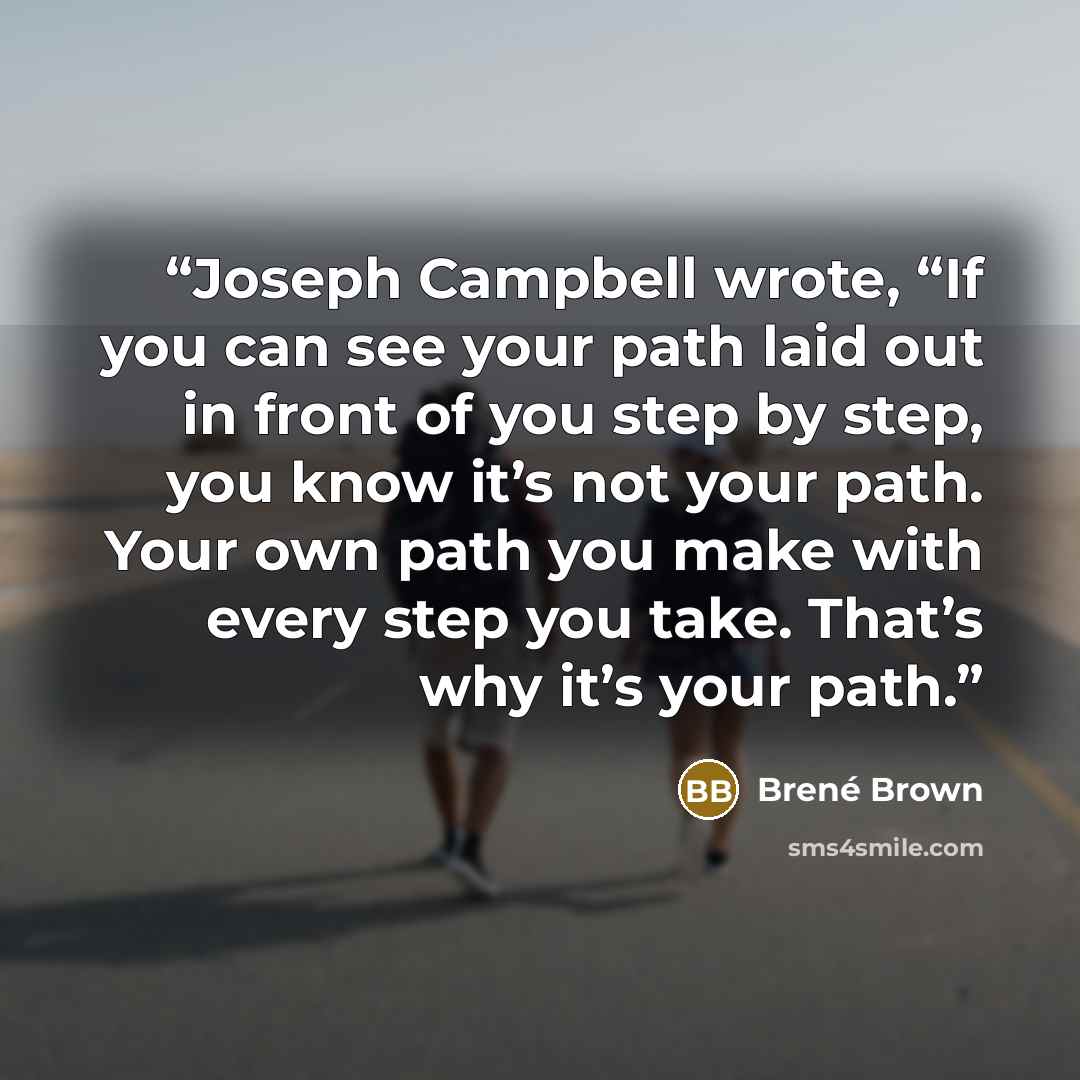 “Joseph Campbell wrote, “If you can see your path laid out in front of you step by step, you know it’s not your path. Your own path you make with every step you take. That’s why it’s your path.” quote by Brené Brown