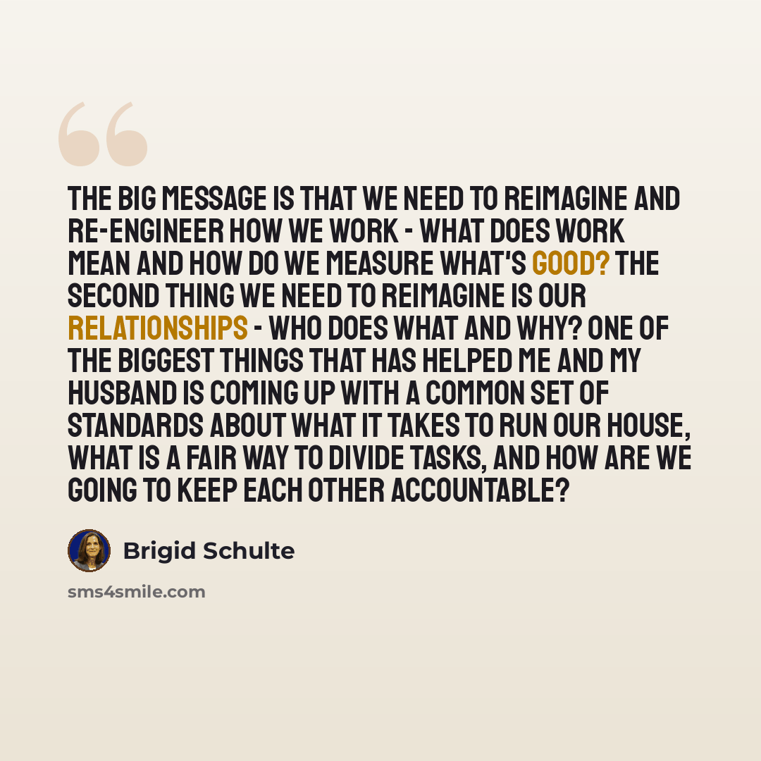 “The big message is that we need to reimagine and re-engineer how we work - what does work mean and how do we measure what's good? The second thing we need to reimagine is our relationships - who does what and why? One of the biggest things that has helped me and my husband is coming up with a…” quote by Brigid Schulte
