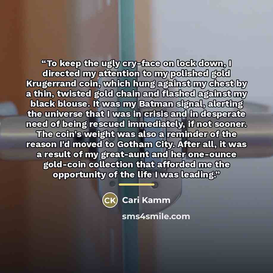 “To keep the ugly cry-face on lock down, I directed my attention to my polished gold Krugerrand coin, which hung against my chest by a thin, twisted gold chain and flashed against my black blouse. It was my Batman signal, alerting the universe that I was in crisis and in desperate need of being…” quote by Cari Kamm