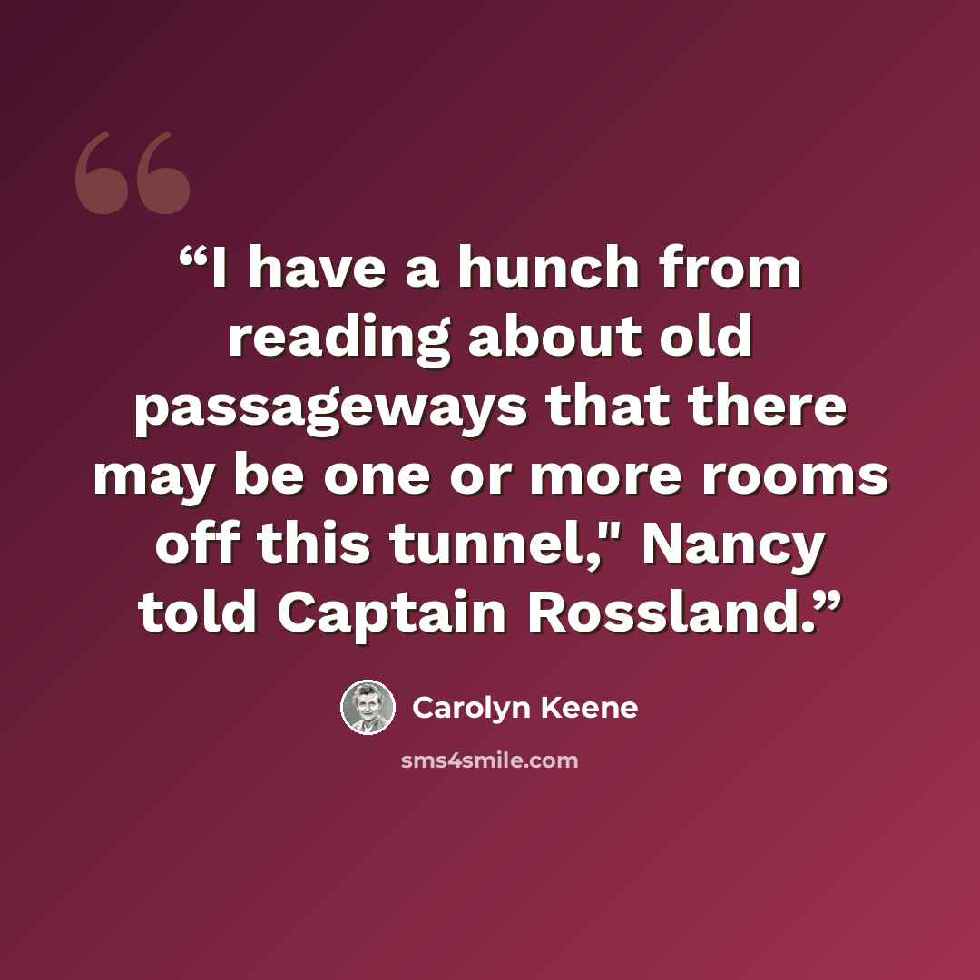 “I have a hunch from reading about old passageways that there may be one or more rooms off this tunnel," Nancy told Captain Rossland.” quote by Carolyn Keene