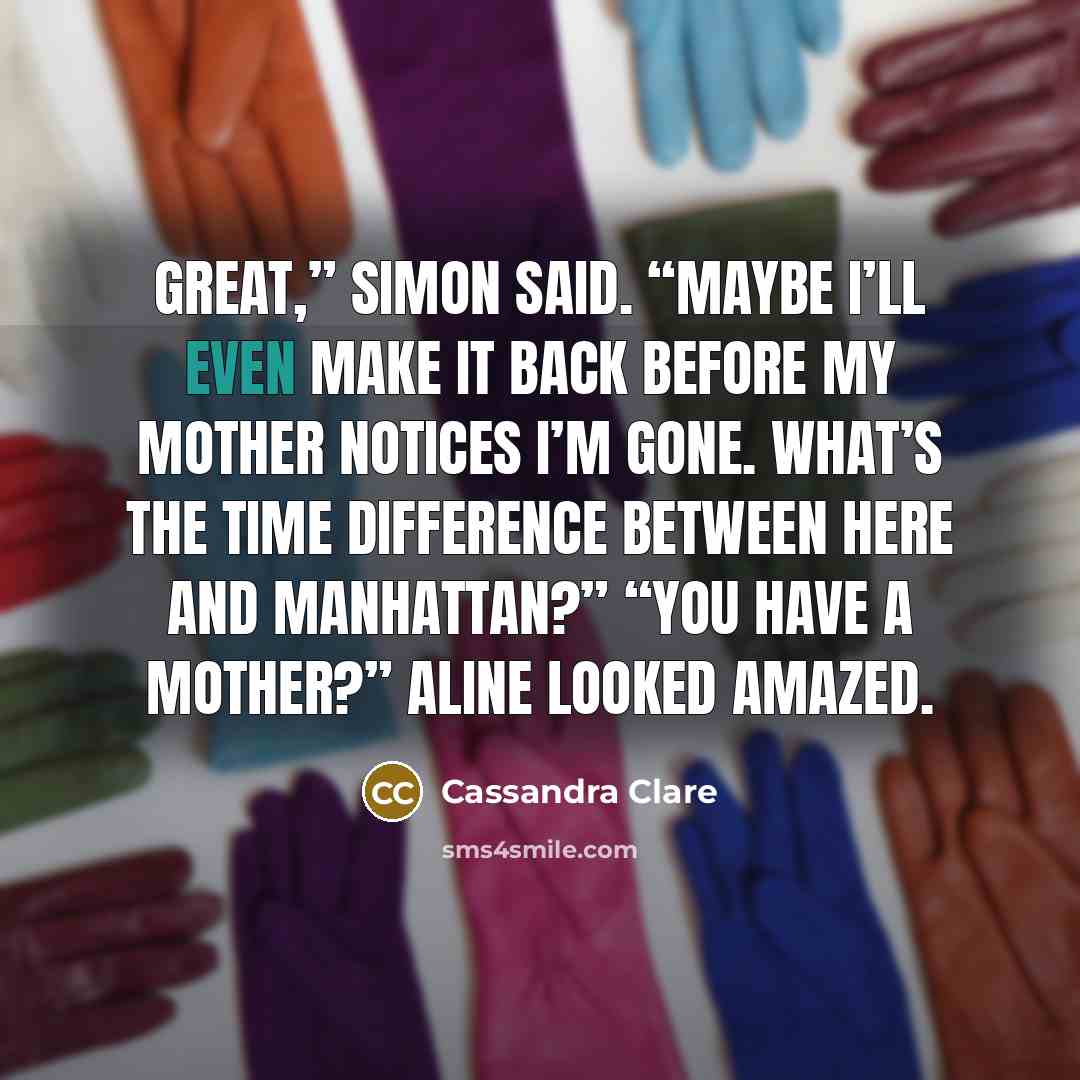 “Great,” Simon said. “Maybe I’ll even make it back before my mother notices I’m gone. What’s the time difference between here and Manhattan?” “You have a mother?” Aline looked amazed.” quote by Cassandra Clare
