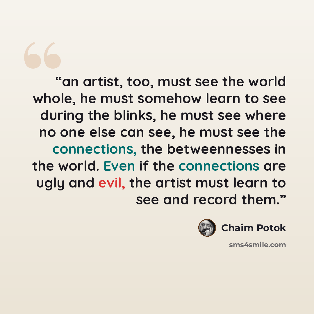 “an artist, too, must see the world whole, he must somehow learn to see during the blinks, he must see where no one else can see, he must see the connections, the betweennesses in the world. Even if the connections are ugly and evil, the artist must learn to see and record them.” quote by Chaim Potok