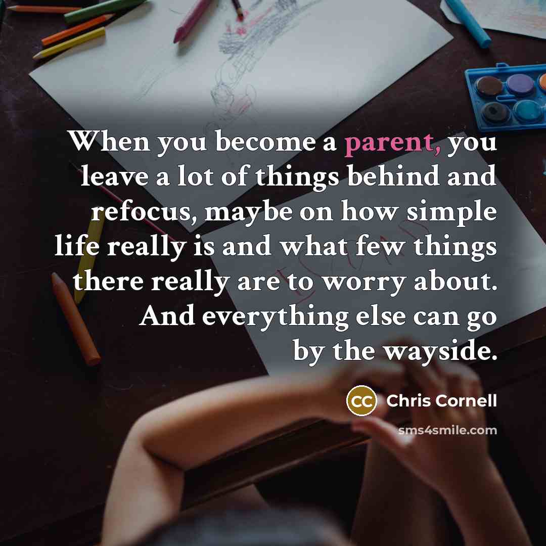 “When you become a parent, you leave a lot of things behind and refocus, maybe on how simple life really is and what few things there really are to worry about. And everything else can go by the wayside.” quote by Chris Cornell
