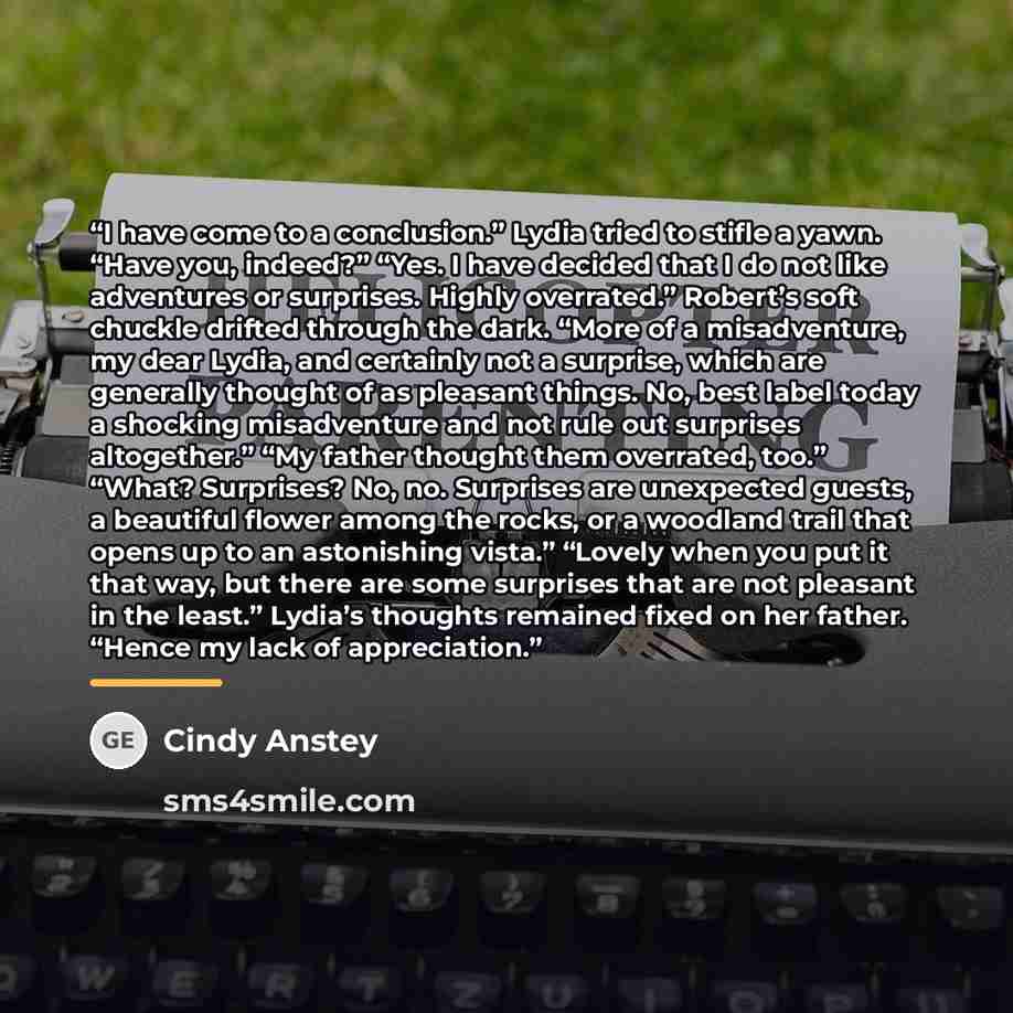 “I have come to a conclusion.” Lydia tried to stifle a yawn. “Have you, indeed?” “Yes. I have decided that I do not like adventures or surprises. Highly overrated.” Robert’s soft chuckle drifted through the dark. “More of a misadventure, my dear Lydia, and certainly not a surprise, which are…” quote by Cindy Anstey