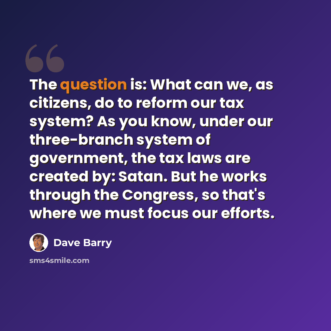 “The question is: What can we, as citizens, do to reform our tax system? As you know, under our three-branch system of government, the tax laws are created by: Satan. But he works through the Congress, so that's where we must focus our efforts.” quote by Dave Barry