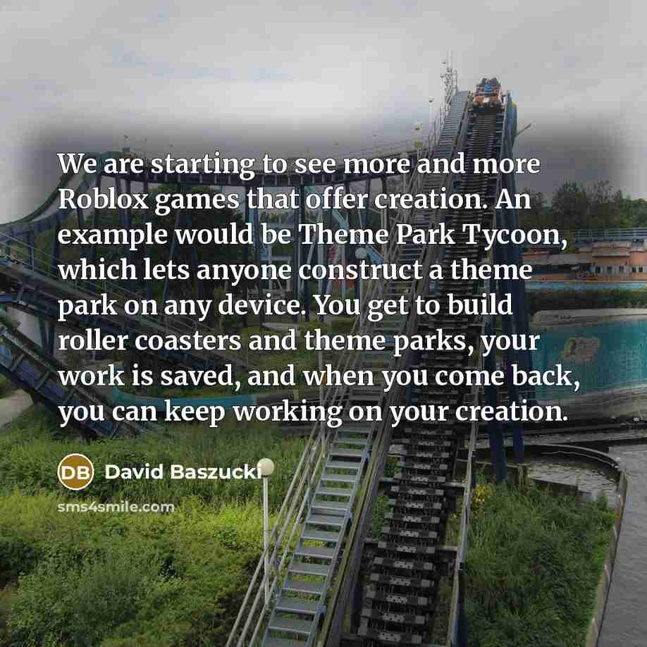 “We are starting to see more and more Roblox games that offer creation. An example would be Theme Park Tycoon, which lets anyone construct a theme park on any device. You get to build roller coasters and theme parks, your work is saved, and when you come back, you can keep working on your creation.” quote by David Baszucki