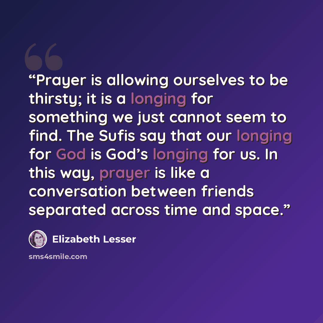 “Prayer is allowing ourselves to be thirsty; it is a longing for something we just cannot seem to find. The Sufis say that our longing for God is God’s longing for us. In this way, prayer is like a conversation between friends separated across time and space.” quote by Elizabeth Lesser