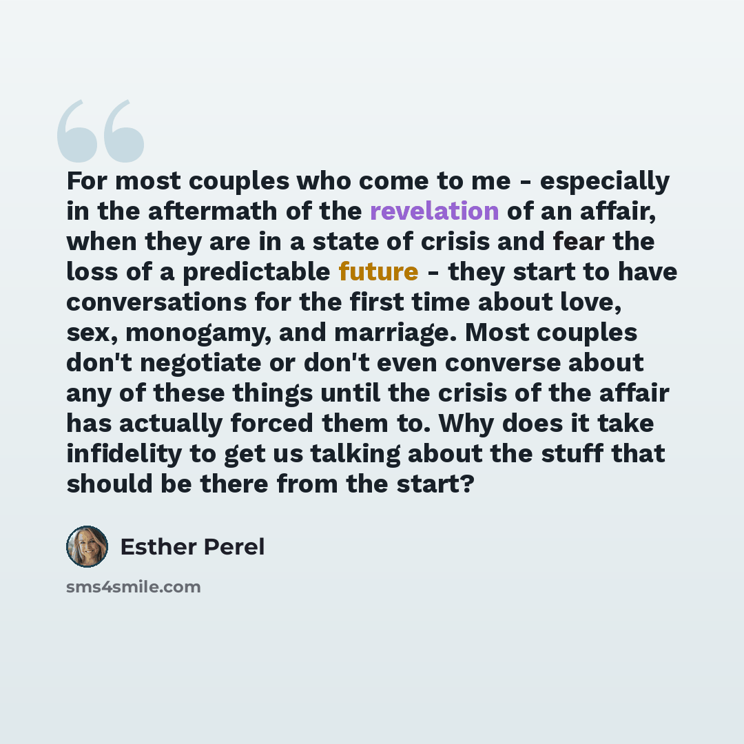 “For most couples who come to me - especially in the aftermath of the revelation of an affair, when they are in a state of crisis and fear the loss of a predictable future - they start to have conversations for the first time about love, sex, monogamy, and marriage. Most couples don't negotiate or…” quote by Esther Perel