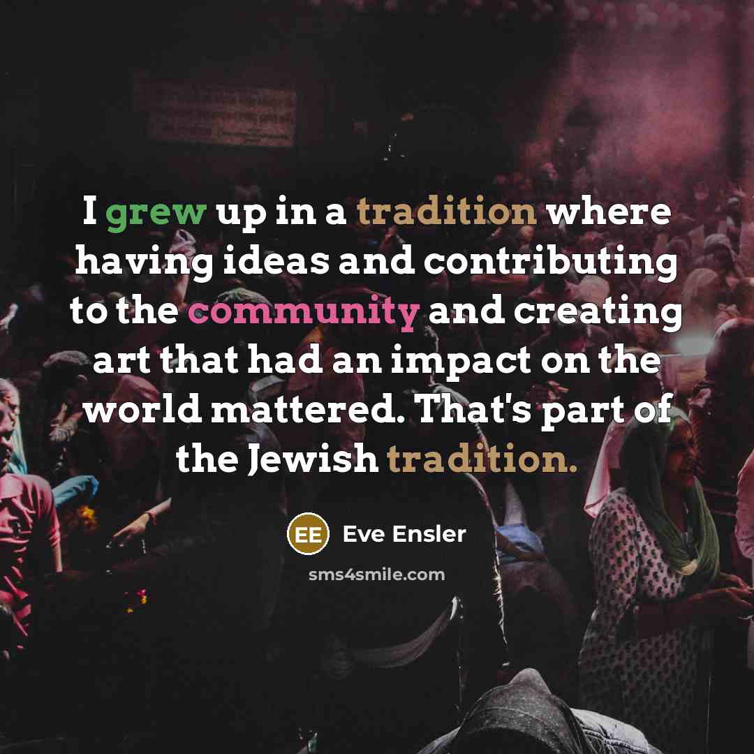 “I grew up in a tradition where having ideas and contributing to the community and creating art that had an impact on the world mattered. That's part of the Jewish tradition.” quote by Eve Ensler