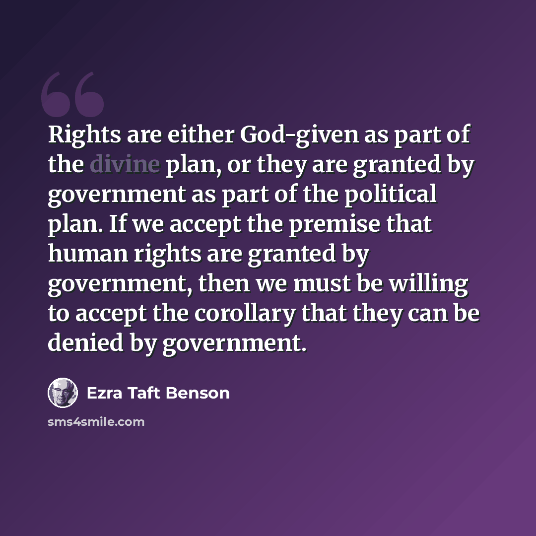 “Rights are either God-given as part of the divine plan, or they are granted by government as part of the political plan. If we accept the premise that human rights are granted by government, then we must be willing to accept the corollary that they can be denied by government.” quote by Ezra Taft Benson