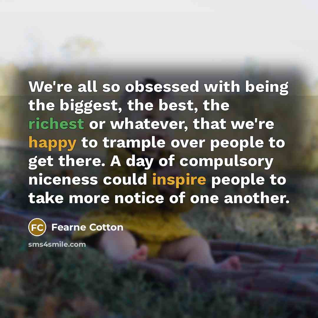 “We're all so obsessed with being the biggest, the best, the richest or whatever, that we're happy to trample over people to get there. A day of compulsory niceness could inspire people to take more notice of one another.” quote by Fearne Cotton