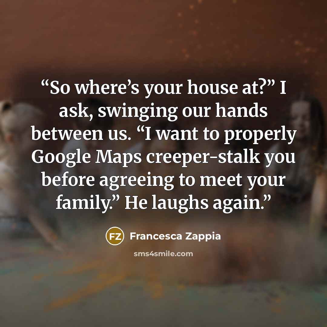 “So where’s your house at?” I ask, swinging our hands between us. “I want to properly Google Maps creeper-stalk you before agreeing to meet your family.” He laughs again.” quote by Francesca Zappia