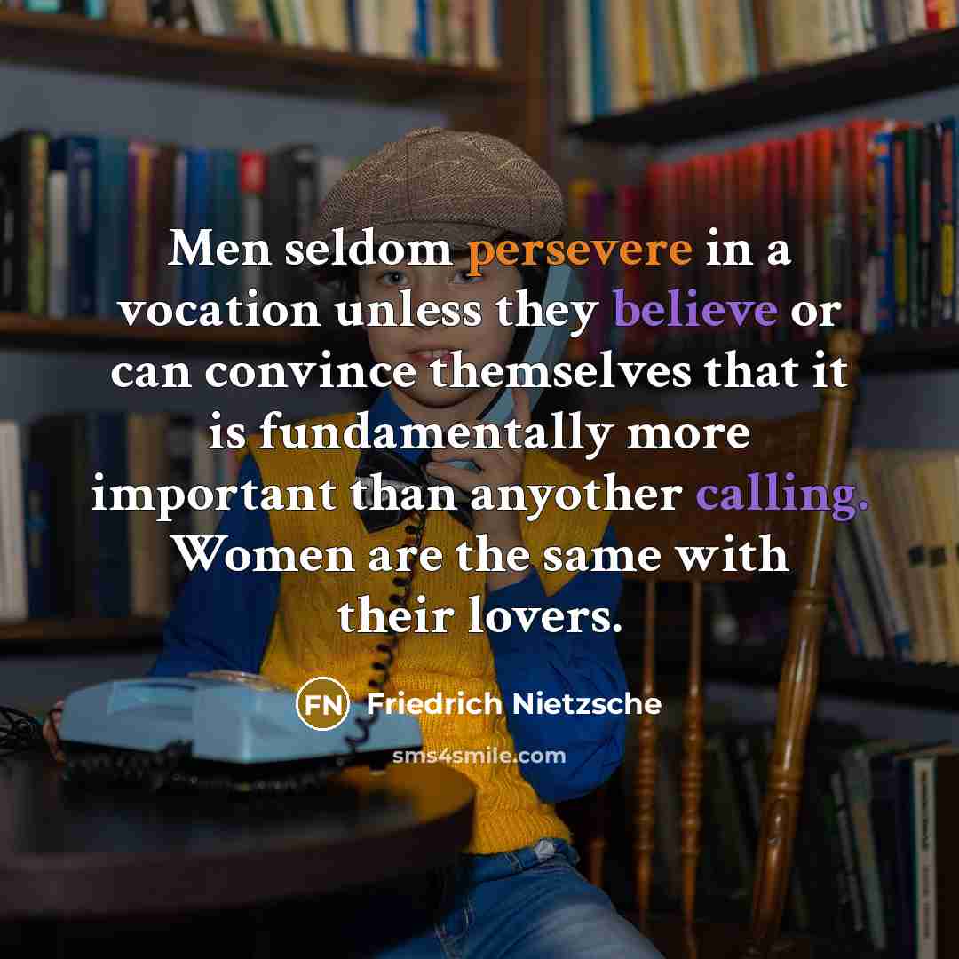 “Men seldom persevere in a vocation unless they believe or can convince themselves that it is fundamentally more important than anyother calling. Women are the same with their lovers.” quote by Friedrich Nietzsche