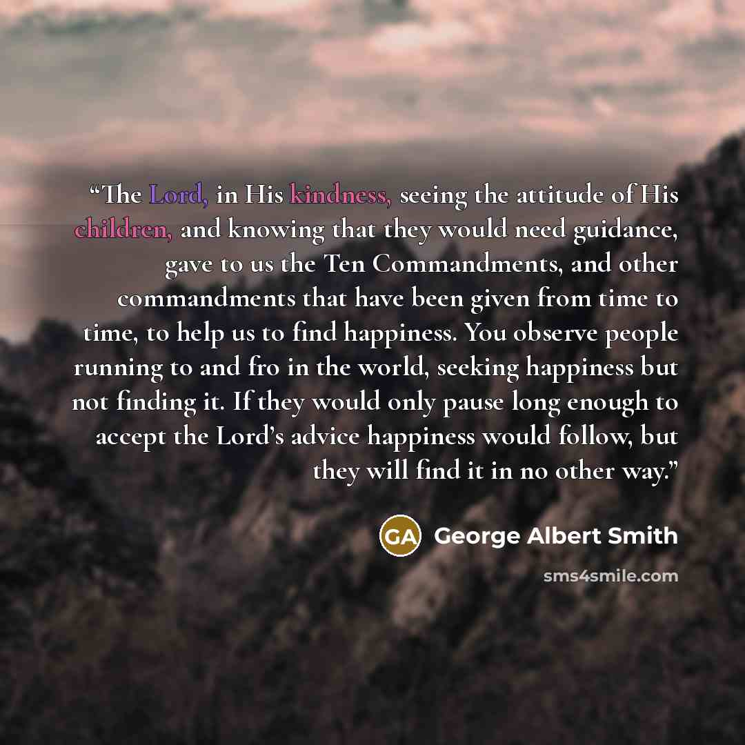 “The Lord, in His kindness, seeing the attitude of His children, and knowing that they would need guidance, gave to us the Ten Commandments, and other commandments that have been given from time to time, to help us to find happiness. You observe people running to and fro in the world, seeking…” quote by George Albert Smith