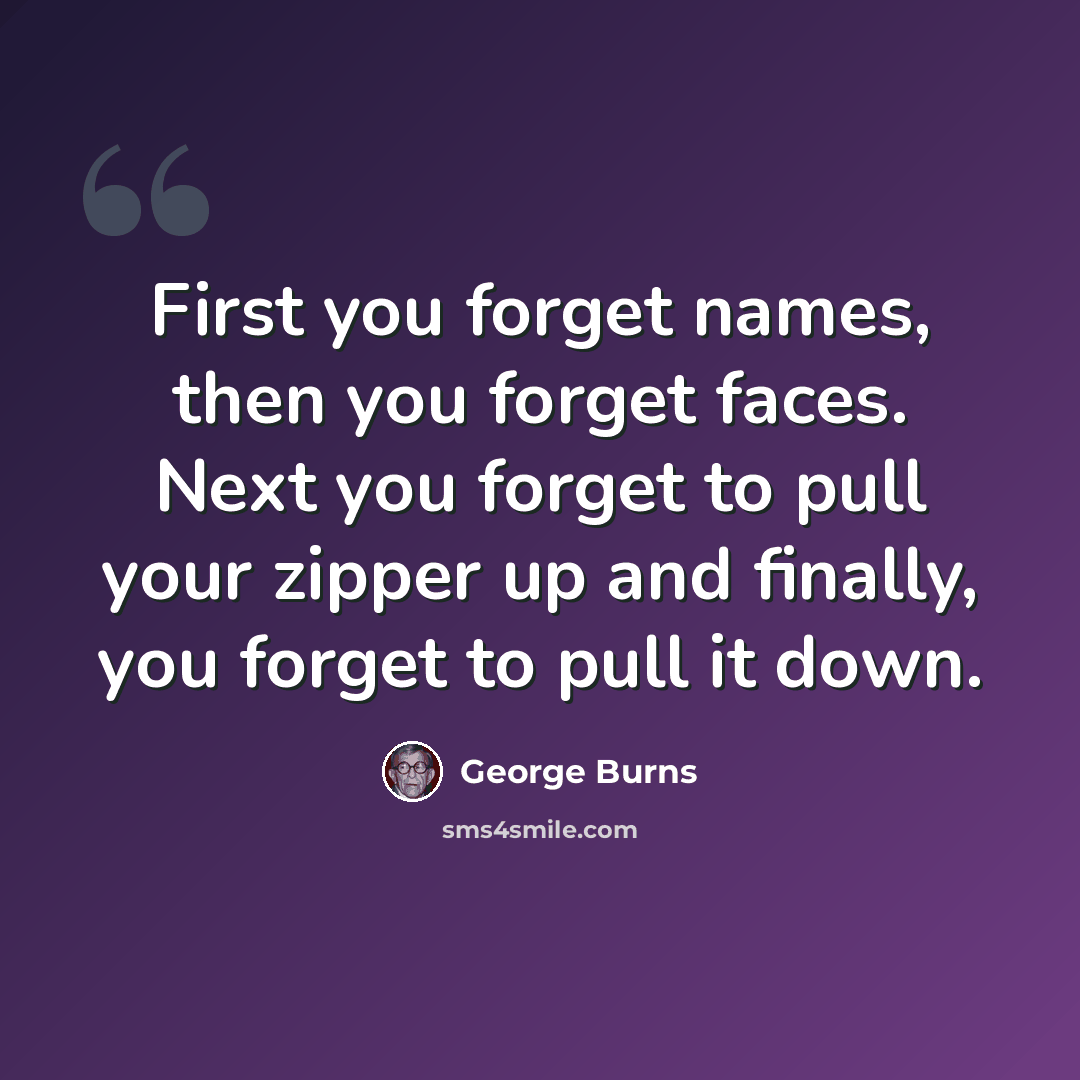 “First you forget names, then you forget faces. Next you forget to pull your zipper up and finally, you forget to pull it down.” quote by George Burns
