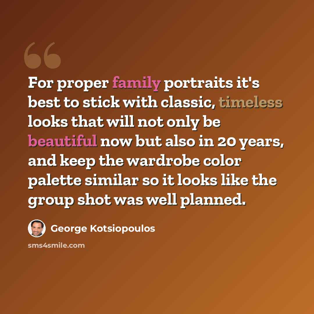 “For proper family portraits it's best to stick with classic, timeless looks that will not only be beautiful now but also in 20 years, and keep the wardrobe color palette similar so it looks like the group shot was well planned.” quote by George Kotsiopoulos