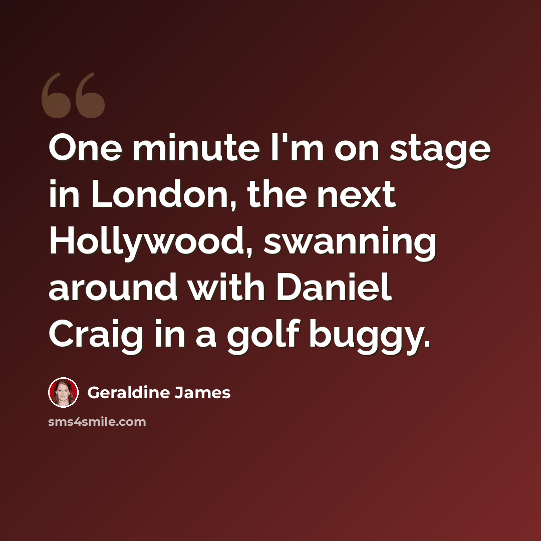 “One minute I'm on stage in London, the next Hollywood, swanning around with Daniel Craig in a golf buggy.” quote by Geraldine James