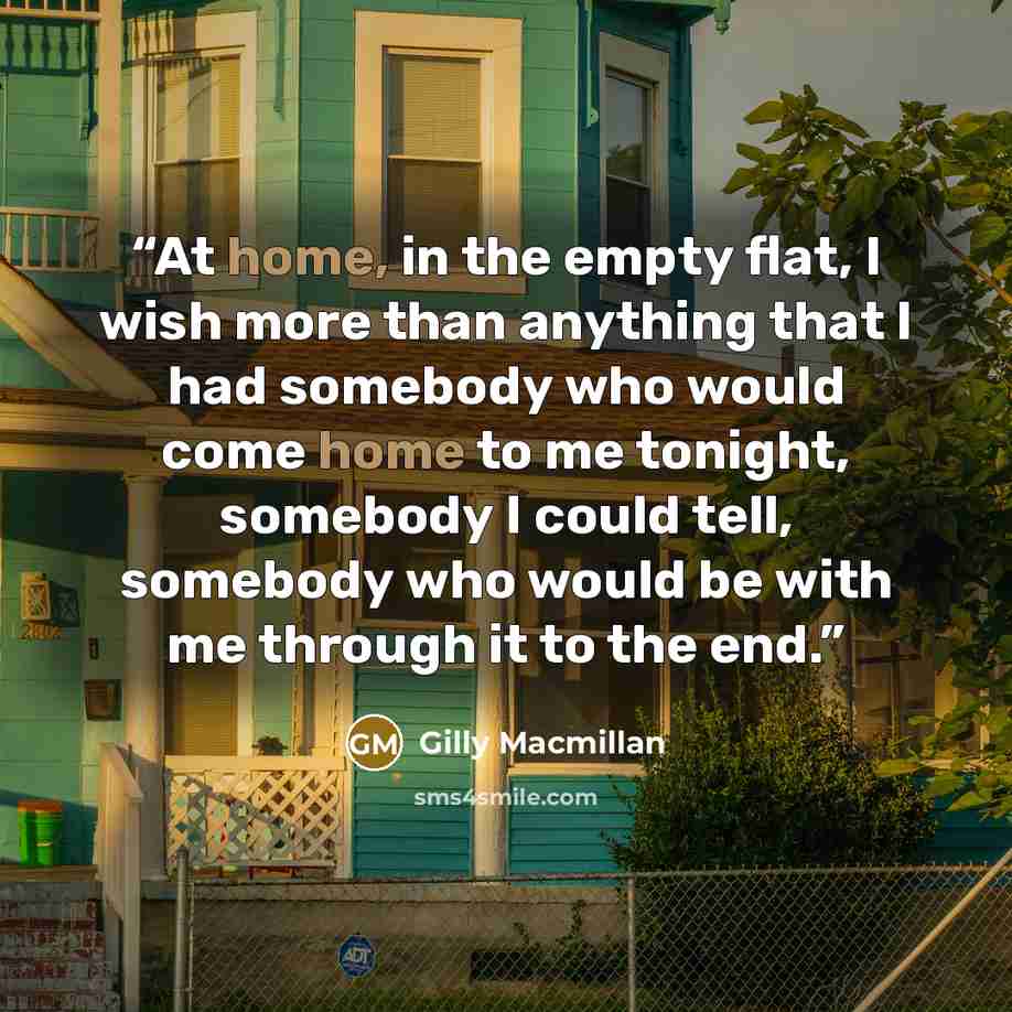 “At home, in the empty flat, I wish more than anything that I had somebody who would come home to me tonight, somebody I could tell, somebody who would be with me through it to the end.” quote by Gilly Macmillan