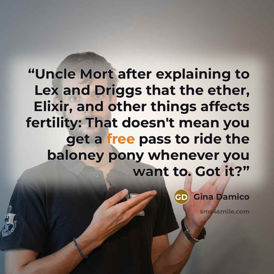 “Uncle Mort after explaining to Lex and Driggs that the ether, Elixir, and other things affects fertility: That doesn't mean you get a free pass to ride the baloney pony whenever you want to. Got it?” quote by Gina Damico