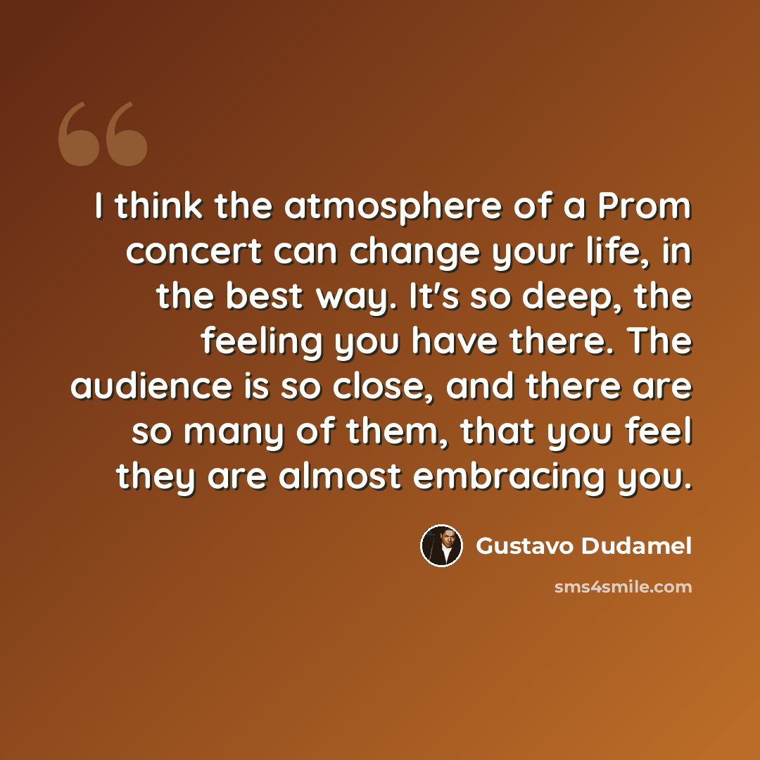 “I think the atmosphere of a Prom concert can change your life, in the best way. It's so deep, the feeling you have there. The audience is so close, and there are so many of them, that you feel they are almost embracing you.” quote by Gustavo Dudamel