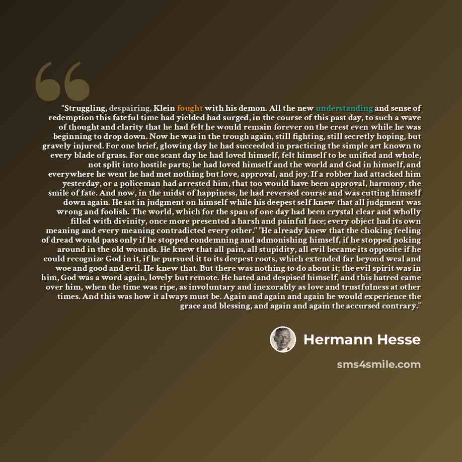 “Struggling, despairing, Klein fought with his demon. All the new understanding and sense of redemption this fateful time had yielded had surged, in the course of this past day, to such a wave of thought and clarity that he had felt he would remain forever on the crest even while he was beginning…” quote by Hermann Hesse