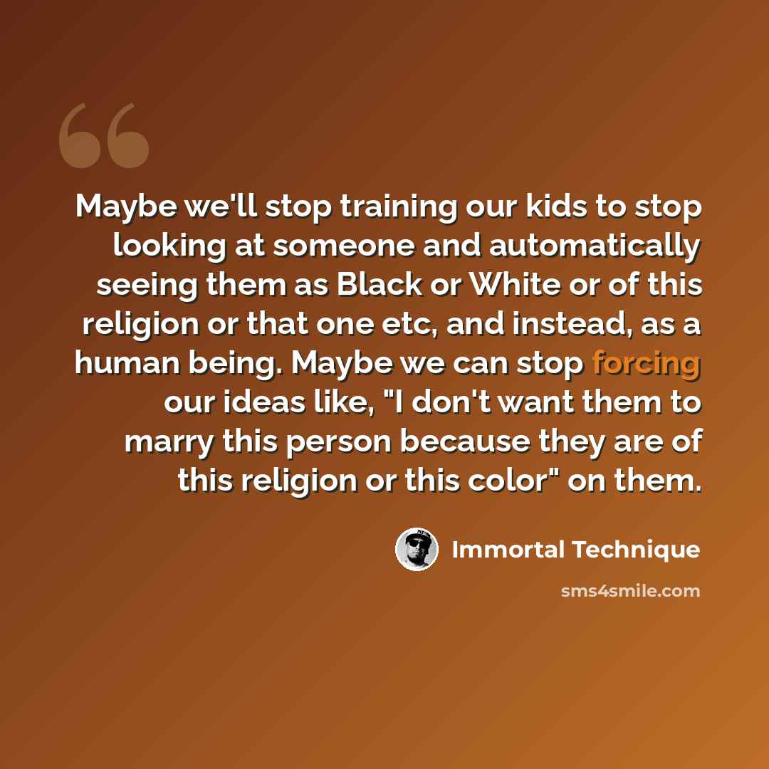 “Maybe we'll stop training our kids to stop looking at someone and automatically seeing them as Black or White or of this religion or that one etc, and instead, as a human being. Maybe we can stop forcing our ideas like, "I don't want them to marry this person because they are of this religion or…” quote by Immortal Technique
