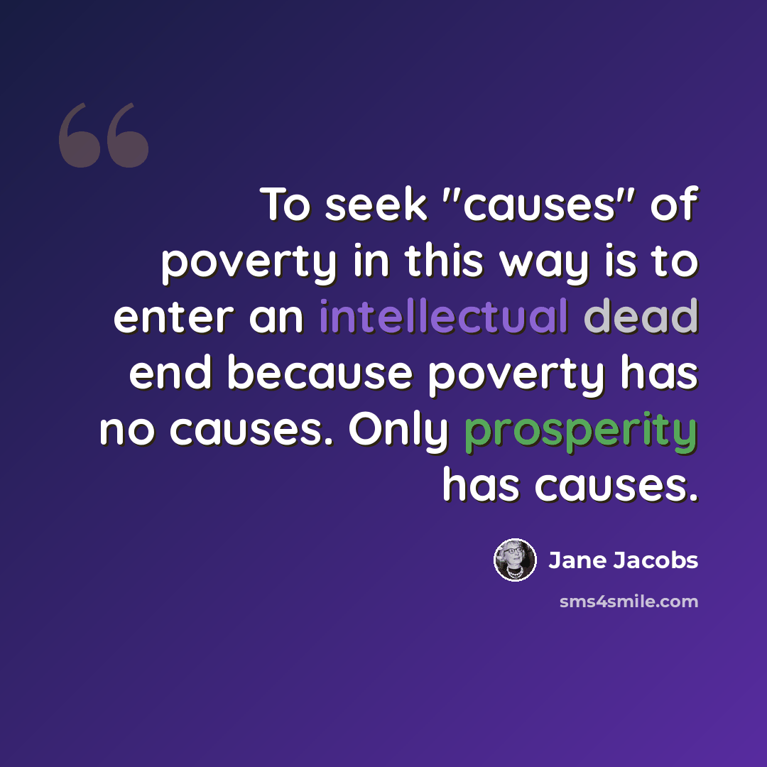 “To seek "causes" of poverty in this way is to enter an intellectual dead end because poverty has no causes. Only prosperity has causes.” quote by Jane Jacobs