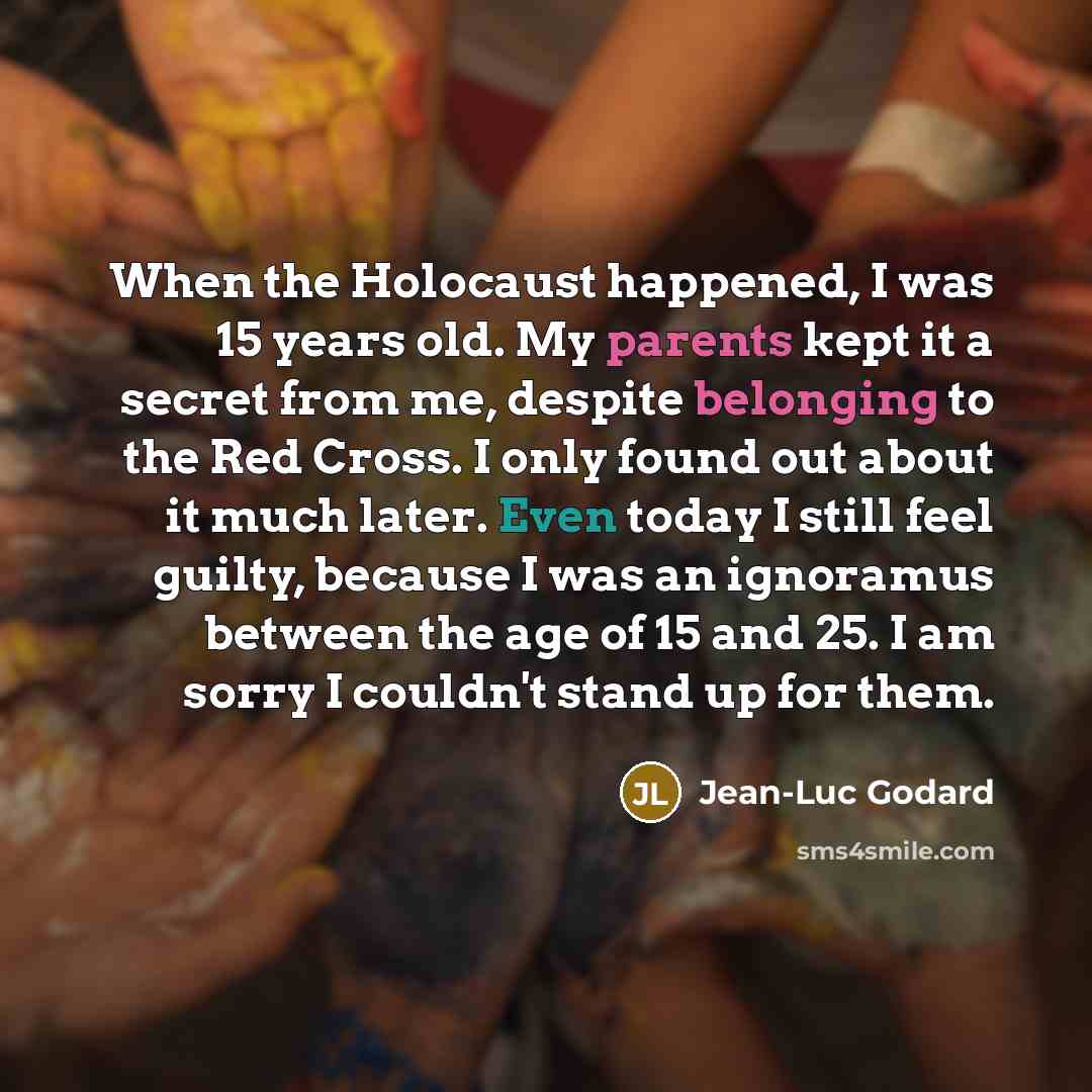 “When the Holocaust happened, I was 15 years old. My parents kept it a secret from me, despite belonging to the Red Cross. I only found out about it much later. Even today I still feel guilty, because I was an ignoramus between the age of 15 and 25. I am sorry I couldn't stand up for them.” quote by Jean-Luc Godard