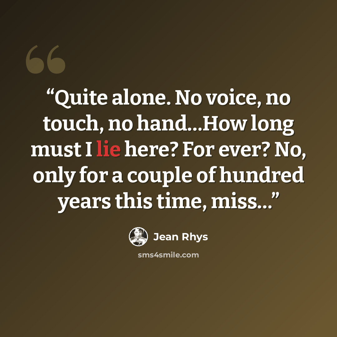 “Quite alone. No voice, no touch, no hand…How long must I lie here? For ever? No, only for a couple of hundred years this time, miss…” quote by Jean Rhys
