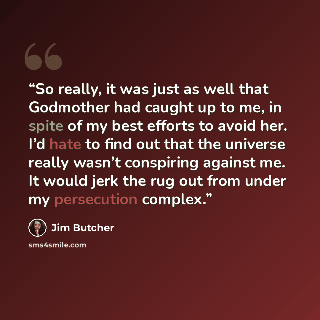 “So really, it was just as well that Godmother had caught up to me, in spite of my best efforts to avoid her. I’d hate to find out that the universe really wasn’t conspiring against me. It would jerk the rug out from under my persecution complex.” quote by Jim Butcher
