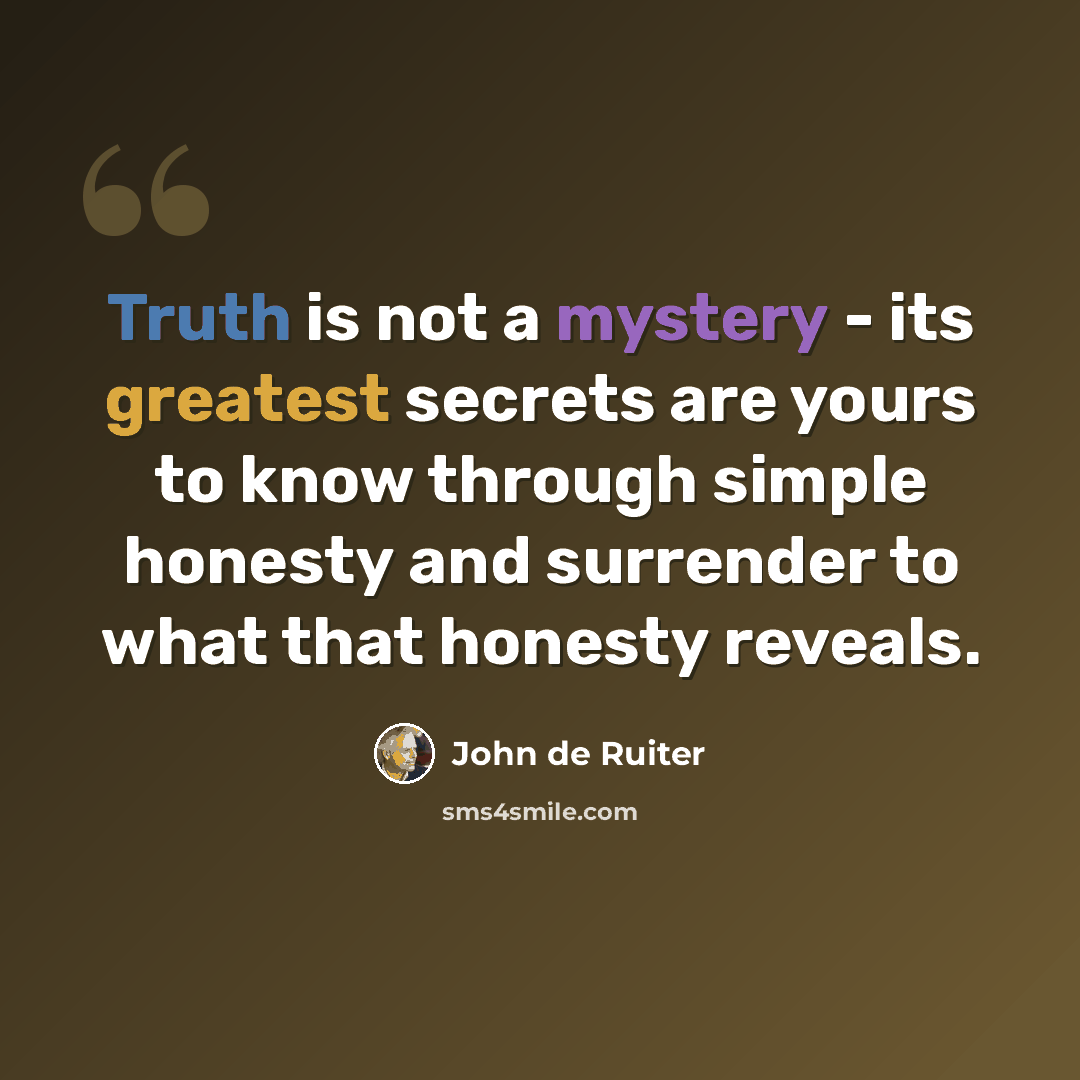 “Truth is not a mystery - its greatest secrets are yours to know through simple honesty and surrender to what that honesty reveals.” quote by John de Ruiter