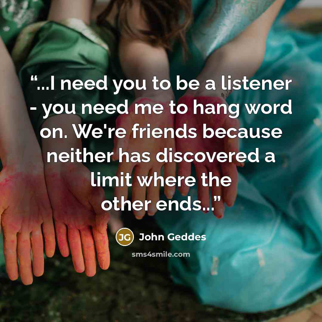 “...I need you to be a listener - you need me to hang word on. We're friends because neither has discovered a limit where the other ends...” quote by John Geddes