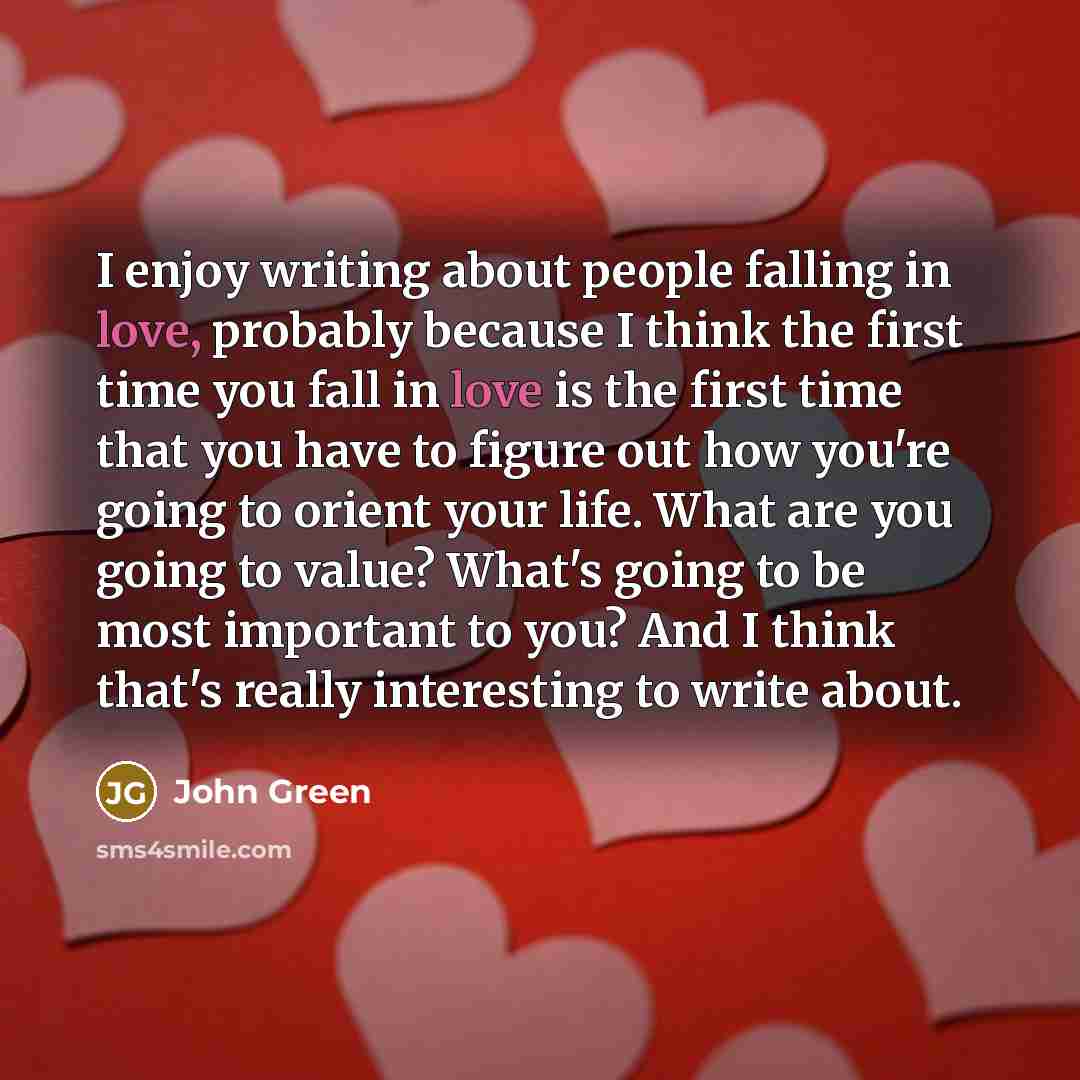 “I enjoy writing about people falling in love, probably because I think the first time you fall in love is the first time that you have to figure out how you're going to orient your life. What are you going to value? What's going to be most important to you? And I think that's really interesting to…” quote by John Green